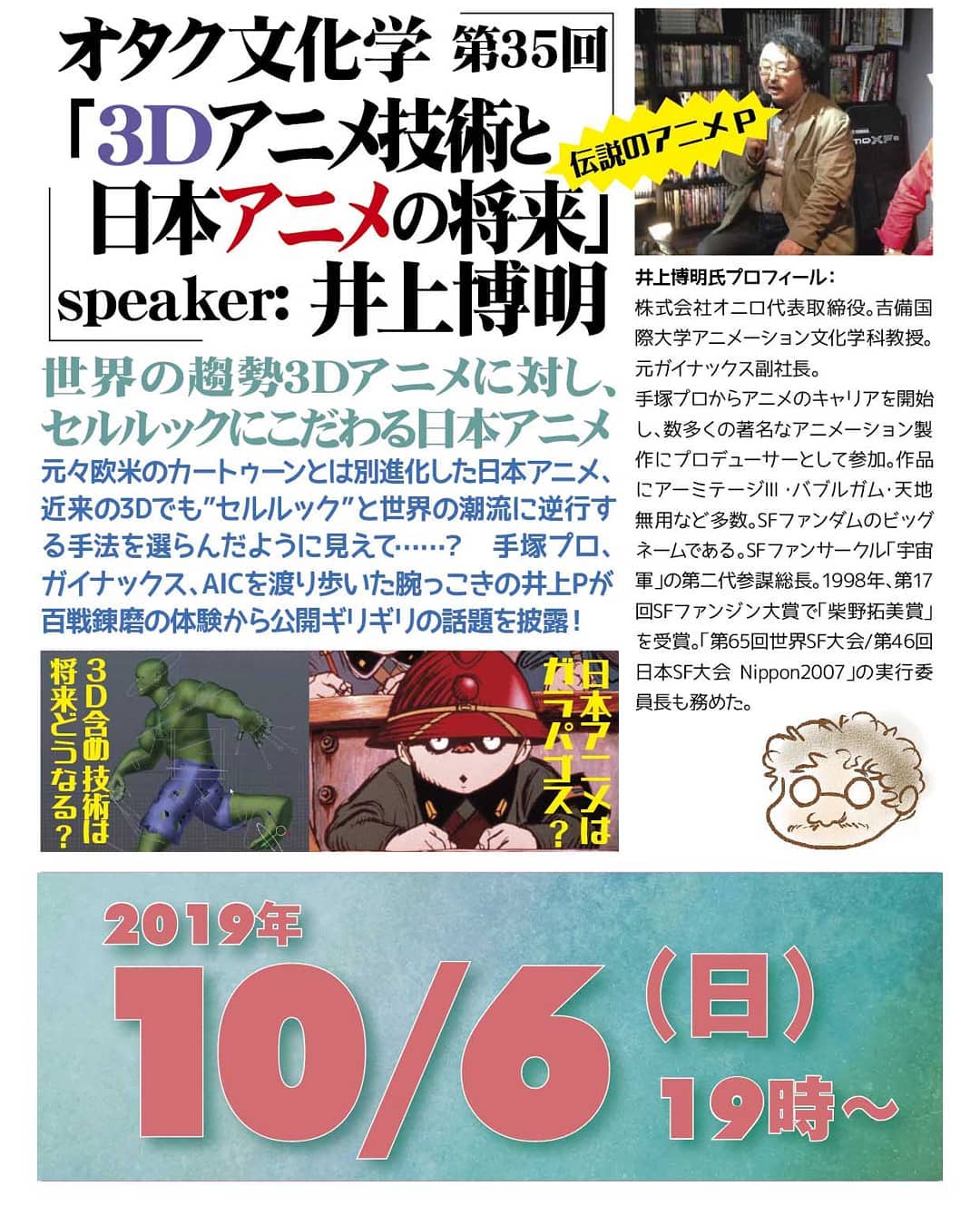 '19 10/6 #オタク文化学 第35回「#3Dアニメ技術と日本アニメの将来」http://bit.ly/2nMGpZT 19時～ 1,500円(1drink付)speaker: #井上博明世界の趨勢 #3Dアニメに対し、#セルルック にこだわる #日本アニメ元々 #欧米 の #カートゥーン とは別進化した日本アニメ、近来の3Dでも”セルルック”と言う世界の潮流に逆行する手法を選んだように見えて……？ #手塚プロ、#ガイナックス、#AIC を渡り歩いた腕っこきの井上Pが百戦錬磨の体験から公開ギリギリの話題を披露！プロフィール： #株式会社オニロ 代表取締役。 #吉備国際大学 #アニメーション文化学科 教授。元ガイナックス副社長。手塚プロから #アニメ のキャリアを開始し、数多くの著名な #アニメーション製作 に #プロデューサー として参加。作品に #アーミテージ ・ #バブルガム ・ #天地無用 など多数。 #SFファンダム のビッグネームである。 #SFファンサークル 「 #宇宙軍 」の第二代参謀総長。1998年、第17回 #SFファンジン大賞 で「 #柴野拓美賞 」を受賞。「第65回 #世界SF大会 /第46回 #日本SF大会 #Nippon2007 」の実行委員長も務めた。