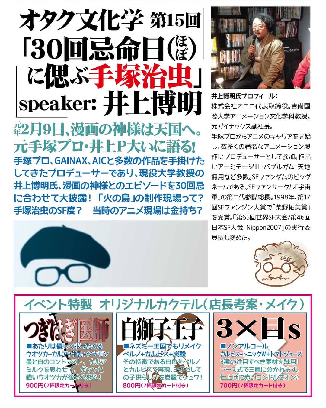 チラシ、途中ですが。2/10 井上博明P オタク文化学第15回「30回忌 命日(ほぼ)に偲ぶ #手塚治虫 」19時~ チャージ1000円(1drink付)平成元年2月9日、漫画の神様は天国へ。元手塚プロ・井上P大いに語る!#手塚プロ 、 #GAINAX 、 #AIC と多数の作品を手掛けたしてきたプロデューサーであり、現役大学教授の井上博明氏、漫画の神様とのエピソードを30回忌に合わせて大披露! 「 #火の鳥 」の制作現場って?手塚治虫のSF度? 当時のアニメ現場は金持ち?井上博明氏プロフィール: 株式会社オニロ代表取締役。 #吉備国際大学 アニメーション文化学科教授。元 #ガイナックス 副社長。手塚プロからアニメのキャリアを開始し、数多くの著名なアニメーション製作にプロデューサーとして参加。作品に #アーミテージⅢ ・ #バブルガム ・ #天地無用! など多数。SFファンダムのビッグネームである。SFファンサークル「 #宇宙軍 」の第二代参謀総長。1998年、第17回SFファンジン大賞で「 #柴野拓美賞 」を受賞。「第65回 #世界SF大会 /第46回 #日本SF大会 #Nippon2007 」の実行委員長も務めた。#オタクバー