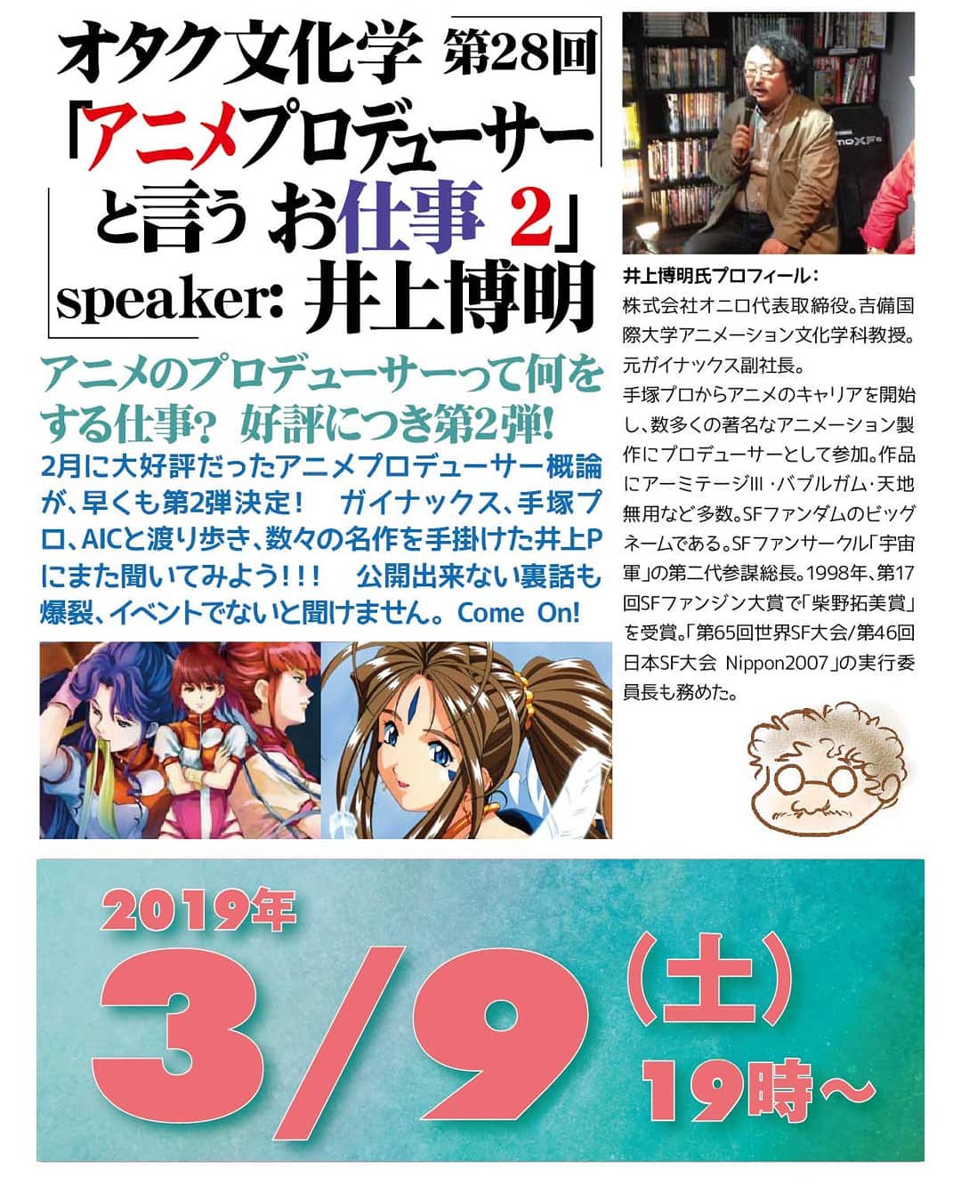 #オタク文化学 第28回「 #アニメプロデューサー と言うお仕事 2」'19 3/9 19時~ 1,500円(1drink付)speaker: #井上博明 #アニメ の #プロデューサー って何をする仕事? 好評につき第2弾!2月に大好評だった #アニメプロデューサー概論 が、早くも第2弾決定! #ガイナックス 、 #手塚プロ 、 #AIC と渡り歩き、数々の名作を手掛けた #井上P にまた聞いてみよう!!! #公開出来ない裏話 も爆裂、イベントでないと聞けません。 Come On!井上博明氏プロフィール: 株式会社オニロ代表取締役。 #吉備国際大学 #アニメーション文化学科 教授。元ガイナックス副社長。手塚プロからアニメのキャリアを開始し、数多くの著名なアニメーション製作にプロデューサーとして参加。作品に #アーミテージⅢ ・ #バブルガム ・ #天地無用! など多数。 #SFファンダム のビッグネームである。 #SFファンサークル 「 #宇宙軍 」の第二代参謀総長。1998年、第17回 #SFファンジン大賞 で「 #柴野拓美賞 」を受賞。「第65回 #世界SF大会 /第46回 #日本SF大会 #Nippon2007 」の実行委員長も務めた。