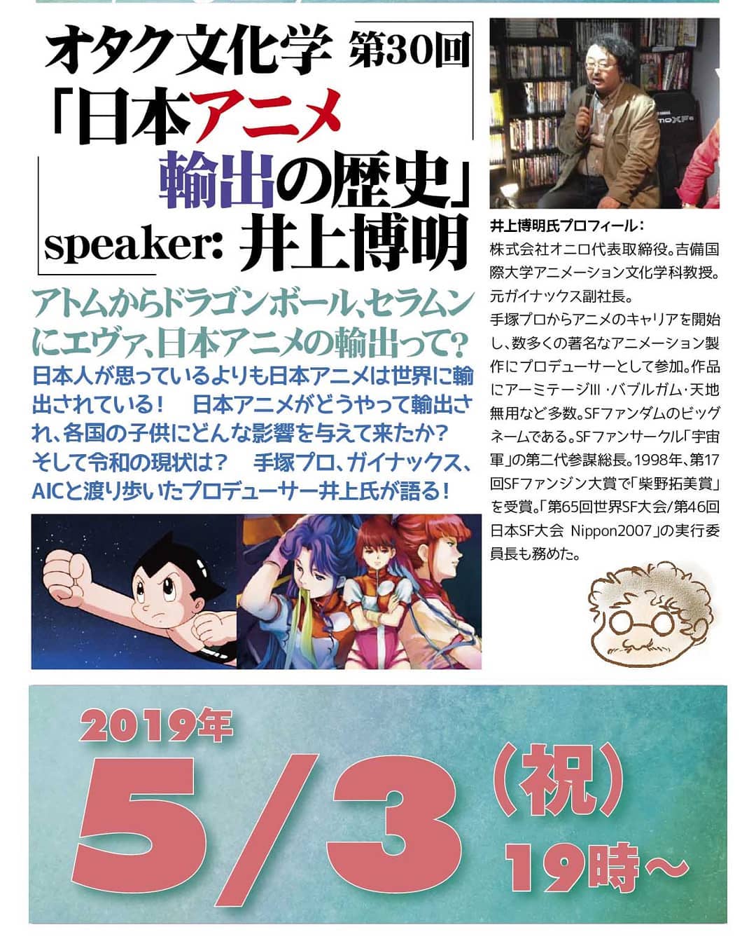 '19 5/3 #オタク文化学 第30回「 #日本アニメ 輸出の歴史」http://bit.ly/2IUoqsX19時~ 1,500円(1drink付)speaker: #井上博明 #アトム から #ドラゴンボール 、 #セラムン に #エヴァ 、日本アニメの輸出って?日本人が思っているよりも日本アニメは世界に輸出されている! 日本アニメがどうやって輸出され、各国の子供にどんな影響を与えて来たか? そして #令和 の現状は? #手塚プロ 、 #ガイナックス 、 #AIC と渡り歩いた #アニメプロデューサー 井上氏が語る!プロフィール: 株式会社オニロ代表取締役。 #吉備国際大学 #アニメーション文化学科 教授。元ガイナックス副社長。手塚プロから #アニメ のキャリアを開始し、数多くの著名な #アニメーション製作 に #プロデューサー として参加。作品に #アーミテージ ・ #バブルガム ・ #天地無用 など多数。 #SFファンダム のビッグネームである。 #SFファンサークル 「 #宇宙軍 」の第二代参謀総長。1998年、第17回 #SFファンジン大賞 で「 #柴野拓美賞 」を受賞。「第65回 #世界SF大会 /第46回 #日本SF大会 #Nippon2007 」の実行委員長も務めた。