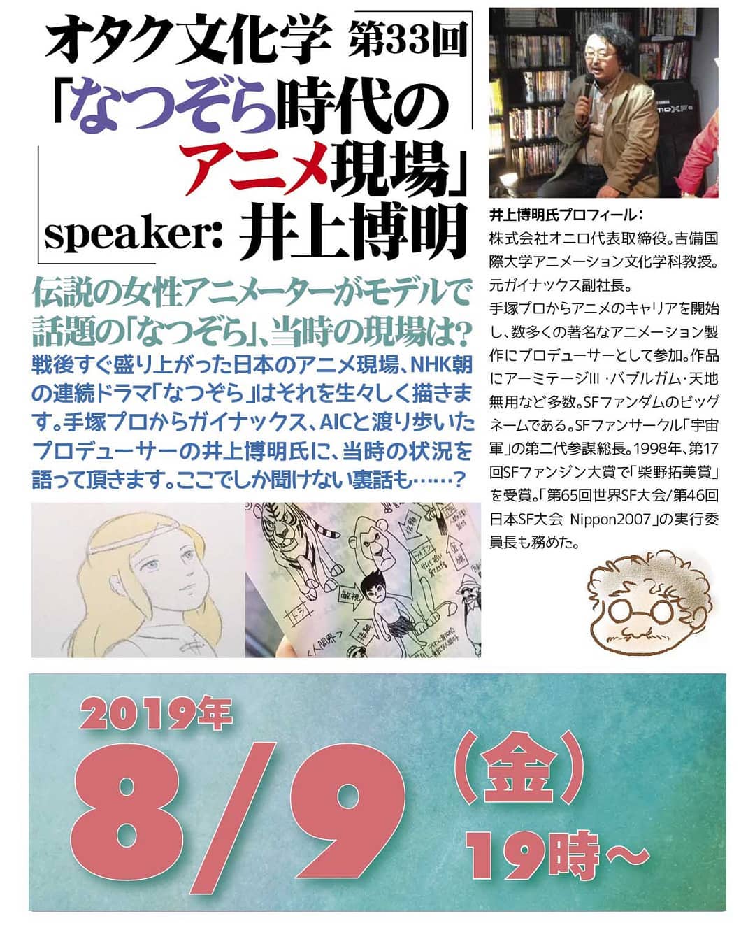 '19 8/9 #オタク文化学 第33回「#なつぞら時代のアニメ現場」http://bit.ly/2YopcY319時~ 1,500円(1drink付)speaker: #井上博明伝説の #女性アニメーター がモデルで話題の「#なつぞら」、当時の #アニメ現場は?戦後すぐ盛り上がった日本のアニメ現場、#NHK朝の連続ドラマ「なつぞら」はそれを生々しく描きます。#手塚プロ から #ガイナックス、#AIC と渡り歩いた #アニメプロデューサー の井上博明氏に、当時の状況を語って頂きます。ここでしか聞けない裏話も……? プロフィール: #株式会社オニロ 代表取締役。 #吉備国際大学 #アニメーション文化学科 教授。元ガイナックス副社長。手塚プロから #アニメ のキャリアを開始し、数多くの著名な #アニメーション製作 に #プロデューサー として参加。作品に #アーミテージ ・ #バブルガム ・ #天地無用 など多数。 #SFファンダム のビッグネームである。 #SFファンサークル 「 #宇宙軍 」の第二代参謀総長。1998年、第17回 #SFファンジン大賞 で「 #柴野拓美賞 」を受賞。「第65回 #世界SF大会 /第46回 #日本SF大会 #Nippon2007 」の実行委員長も務めた。