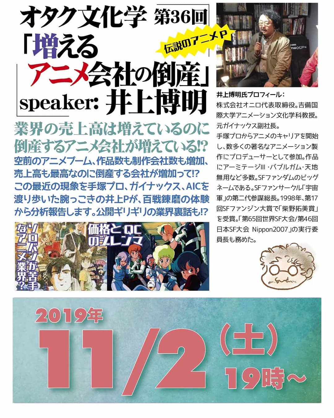 '19 11/2 #オタク文化学 第36回「増える #アニメ会社の倒産」http://bit.ly/2MHb2sa 19時~ 1,500円(1drink付)speaker: #井上博明業界の売上高は増えているのに #倒産するアニメ会社 が増えている!?空前のアニメブーム、作品数も制作会社数も増加、売上高も最高なのに倒産する会社が増加って!? この最近の現象を #手塚プロ、#ガイナックス、#AIC を渡り歩いた腕っこきの井上Pが、百戦錬磨の体験から分析報告します。公開ギリギリの業界裏話も!? プロフィール: 株式会社オニロ 代表取締役。 #吉備国際大学 #アニメーション文化学科 教授。元ガイナックス副社長。手塚プロから #アニメ のキャリアを開始し、数多くの著名な #アニメーション製作 に #プロデューサー として参加。作品に #アーミテージ・#バブルガム・#天地無用 など多数。#SFファンダム のビッグネームである。#SFファンサークル「#宇宙軍」の第二代参謀総長。1998年、第17回 #SFファンジン大賞 で「#柴野拓美賞」を受賞。「第65回 #世界SF大会 /第46回 #日本SF大会 #Nippon2007」の実行委員長も務めた。