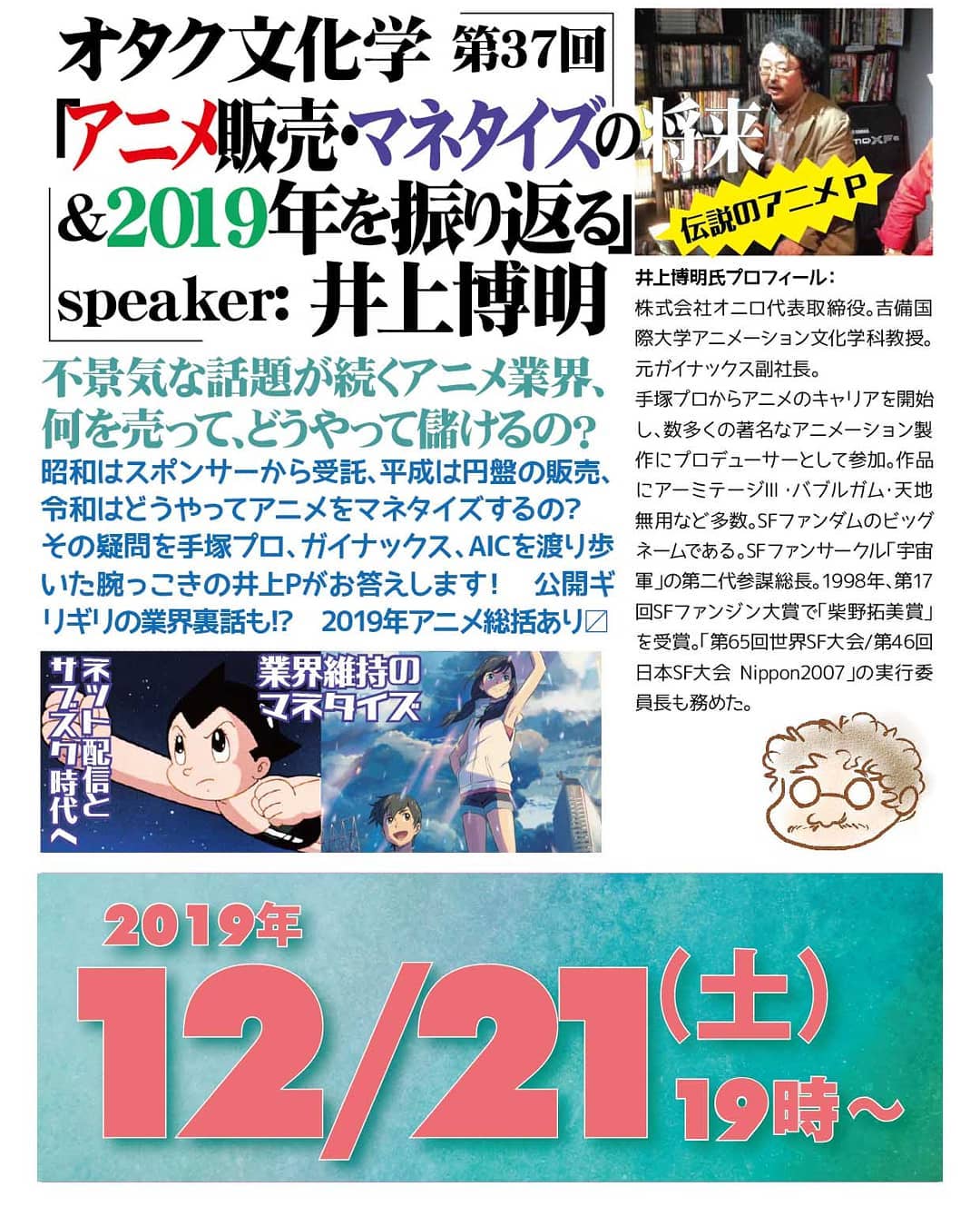 '19 12/21 #オタク文化学 第37回「アニメ販売・マネタイズの将来&2019年を振り返る」http://bit.ly/2PbXGGU 19時~ 2,000円(1drink付)speaker: #井上博明不景気な話題が続く #アニメ業界、何を売って、どうやって儲けるの?昭和はスポンサーから受託、平成は円盤の販売、令和はどうやってアニメをマネタイズするの? その疑問を #手塚プロ、#ガイナックス、#AIC を渡り歩いた腕っこきの井上Pがお答えします! 公開ギリギリの業界裏話も!? 2019年アニメ総括あり〼プロフィール: 株式会社オニロ 代表取締役。 #吉備国際大学 #アニメーション文化学科 教授。元ガイナックス副社長。手塚プロから #アニメ のキャリアを開始し、数多くの著名な #アニメーション製作 に #プロデューサー として参加。作品に #アーミテージ・#バブルガム・#天地無用 など多数。#SFファンダム のビッグネームである。#SFファンサークル「#宇宙軍」の第二代参謀総長。1998年、第17回 #SFファンジン大賞 で「#柴野拓美賞」を受賞。「第65回 #世界SF大会 /第46回 #日本SF大会 #Nippon2007」の実行委員長も務めた。