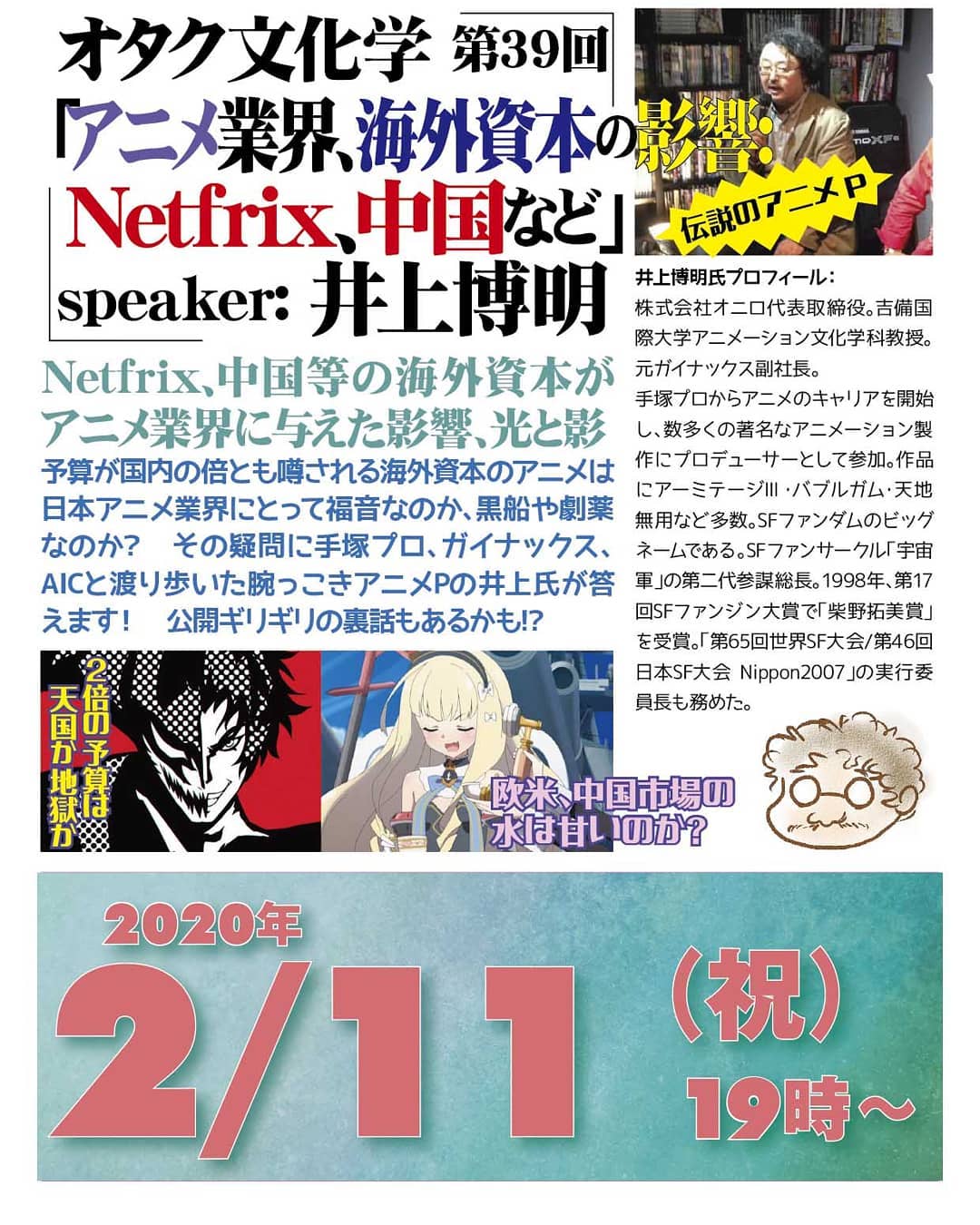 '20 2/18 #オタク文化学 第39回「#アニメ業界、#海外資本 の影響:#Netfrix、中国など」http://bit.ly/31o0c1d 19時~ 2,000円(1drink付)speaker: #井上博明Netfrix、中国等の海外資本がアニメ業界に与えた影響、光と影予算が国内の倍とも噂される海外資本のアニメは日本アニメ業界にとって福音なのか、黒船や劇薬なのか? その疑問に #手塚プロ、#ガイナックス、#AIC と渡り歩いた腕っこき #アニメP の井上氏が答えます! 公開ギリギリの裏話もあるかも!? プロフィール: 株式会社オニロ 代表取締役。 #吉備国際大学 #アニメーション文化学科 教授。元ガイナックス副社長。手塚プロから #アニメ のキャリアを開始し、数多くの著名な #アニメーション製作 に #プロデューサー として参加。作品に #アーミテージ・#バブルガム・#天地無用 など多数。#SFファンダム のビッグネームである。#SFファンサークル「#宇宙軍」の第二代参謀総長。1998年、第17回 #SFファンジン大賞 で「#柴野拓美賞」を受賞。「第65回 #世界SF大会 /第46回 #日本SF大会 #Nippon2007」の実行委員長も務めた。