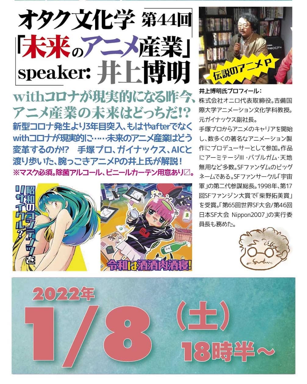 '22 1/8 #オタク文化学 第44回「未来の #アニメ産業」https://bit.ly/3FYI01U 18時半~ 2,000円(1drink付)speaker: #井上博明#withコロナ が現実的になる昨今、アニメ産業の未来はどっちだ!?#新型コロナ 発生より3年目突入、もはやafterでなくwithコロナが現実的に……未来のアニメ産業はどう変革するのか!? #手塚プロ、#ガイナックス、#AIC と渡り歩いた、腕っこき #アニメP の井上氏が解説!※マスク必須。除菌アルコール、ビニールカーテン用意あり〼。。プロフィール: 株式会社オニロ 代表取締役。 #吉備国際大学 #アニメーション文化学科 教授。元ガイナックス副社長。手塚プロから #アニメ のキャリアを開始し、数多くの著名な #アニメーション製作 に #プロデューサー として参加。作品に #アーミテージ・#バブルガム・#天地無用 など多数。#SFファンダム のビッグネームである。#SFファンサークル「#宇宙軍」の第二代参謀総長。1998年、第17回 #SFファンジン大賞 で「#柴野拓美賞」を受賞。「第65回 #世界SF大会 /第46回 #日本SF大会 #Nippon2007」の実行委員長も務めた。