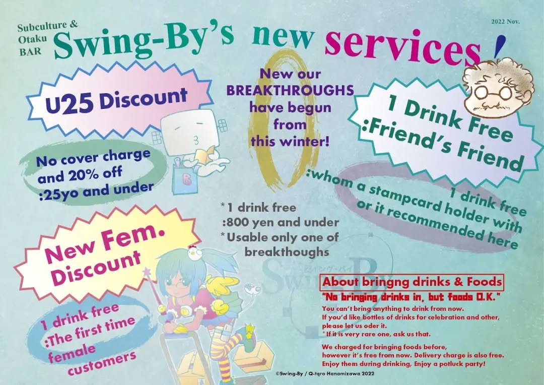 "Swing-By's new services!"New our BREAKTHROUGHS have begun from this winter!U25 DiscountNo cover charge and 20% off :25yo and under1 Drink Free:Friend’s Friend1 drink free :whom a stampcard holder with or it recommended hereNew Fem. Discount1 drink free :The first time female customers*1 drink free :800 yen and under / Usable only one of breakthoughsAbout bringng drinks & Foods“No bringing drinks in, but foods O.K.” You can’t bring anything to drink from now. If you’d like bottles of drinks for celebration and other, please let us oder it. *If it is very rare one, ask us that.We charged for bringing foods before, however it’s free from now. Delivery charge is also free. Enjoy them during drinking, Enjoy a potluck party!OTAKU & SUBCULTURE BAR Swing-By#otakubar#otaku#manga#anime #machida #RaymondHooter
