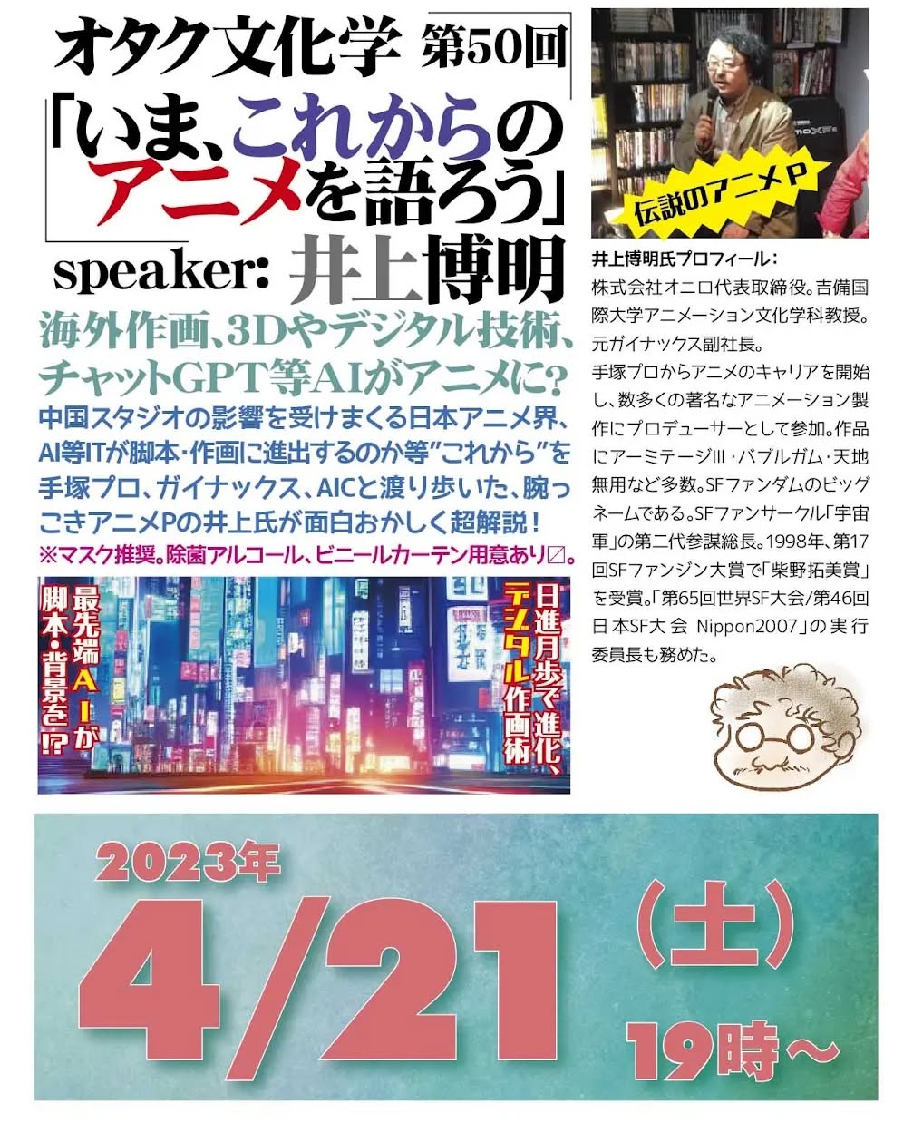 '23 4/21 #オタク文化学 第50回「いま、これからのアニメを語ろう」https://fb.me/e/Xx2KUKml19時~ 2,000円(1drink付)speaker: #井上博明聞き手: #雷門風太#海外作画、3Dやデジタル技術、#チャットGPT 等AIがアニメに?中国スタジオの影響を受けまくる #日本アニメ界、AI等ITが脚本・作画に進出するのか等”これから”を #手塚プロ、#ガイナックス、#AIC と渡り歩いた、腕っこき #アニメP の井上氏が面白おかしく超解説!※マスク推奨。除菌アルコール、ビニールカーテン用意あり〼。プロフィール: 株式会社オニロ 代表取締役。 #吉備国際大学 #アニメーション文化学科 教授。元ガイナックス副社長。手塚プロから #アニメ のキャリアを開始し、数多くの著名な #アニメーション製作 に #プロデューサー として参加。作品に #アーミテージ・#バブルガム・#天地無用 など多数。#SFファンダム のビッグネームである。#SFファンサークル「#宇宙軍」の第二代参謀総長。1998年、第17回 #SFファンジン大賞 で「#柴野拓美賞」を受賞。「第65回 #世界SF大会 /第46回 #日本SF大会 #Nippon2007」の実行委員長も務めた。
